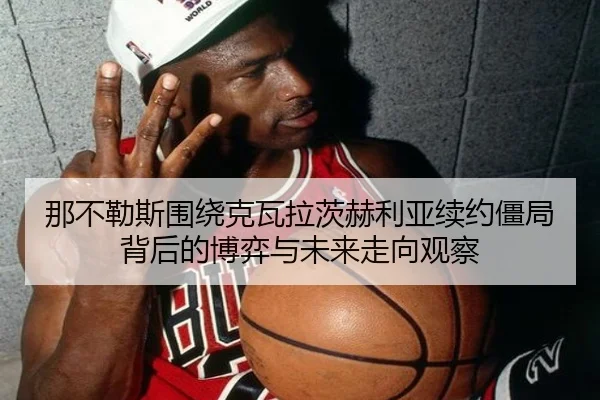那不勒斯围绕克瓦拉茨赫利亚续约僵局背后的博弈与未来走向观察