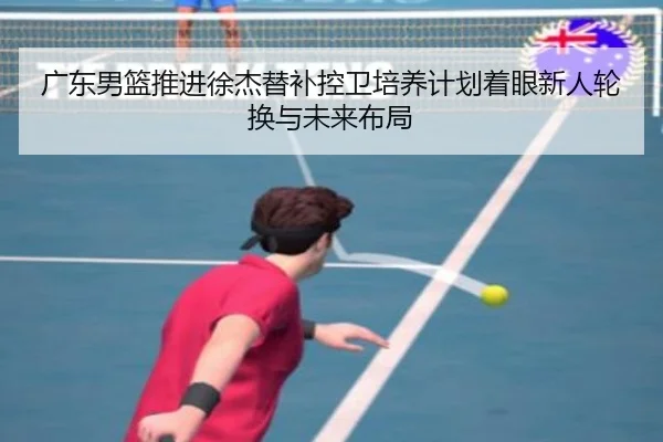 广东男篮推进徐杰替补控卫培养计划着眼新人轮换与未来布局