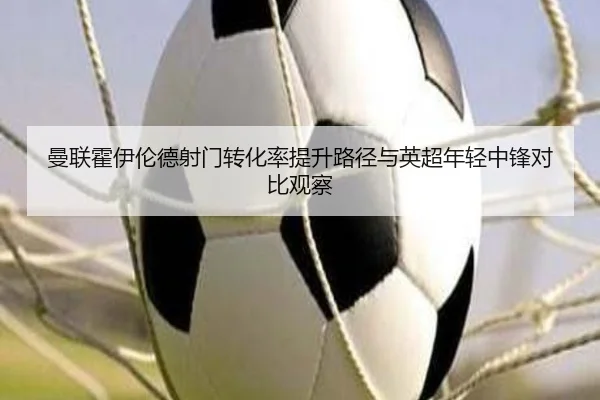 曼联霍伊伦德射门转化率提升路径与英超年轻中锋对比观察